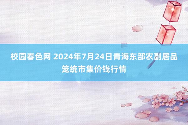 校园春色网 2024年7月24日青海东部农副居品笼统市集价钱行情