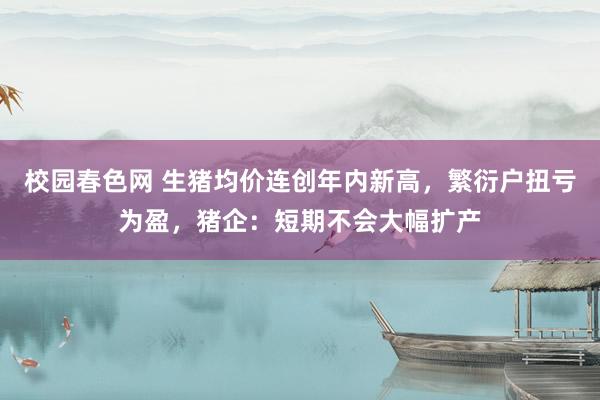 校园春色网 生猪均价连创年内新高，繁衍户扭亏为盈，猪企：短期不会大幅扩产