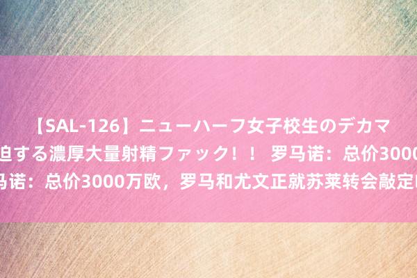 【SAL-126】ニューハーフ女子校生のデカマラが生穿きブルマを圧迫する濃厚大量射精ファック！！ 罗马诺：总价3000万欧，罗马和尤文正就苏莱转会敲定临了细节