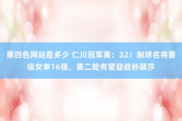 第四色网站是多少 仁川冠军赛：32！削球名将晋级女单16强，第二轮有望迎战孙颖莎