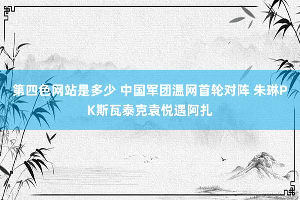 第四色网站是多少 中国军团温网首轮对阵 朱琳PK斯瓦泰克袁悦遇阿扎