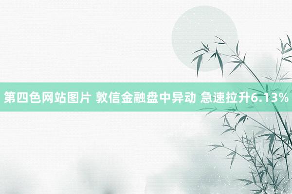 第四色网站图片 敦信金融盘中异动 急速拉升6.13%