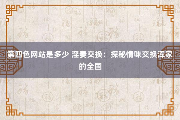 第四色网站是多少 淫妻交换：探秘情味交换浑家的全国