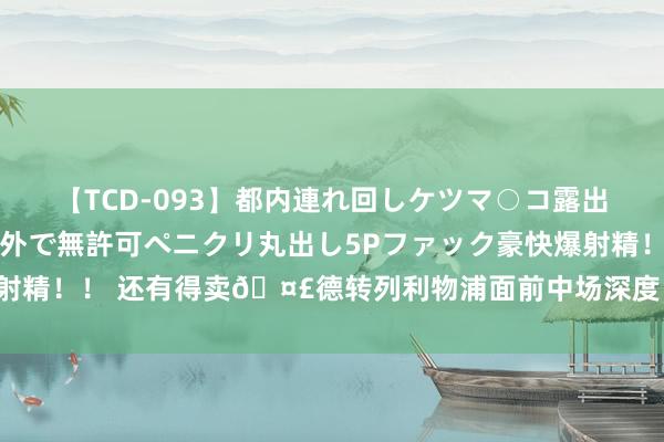 【TCD-093】都内連れ回しケツマ○コ露出 ド変態ニューハーフ野外で無許可ペニクリ丸出し5Pファック豪快爆射精！！ 还有得卖?德转列利物浦面前中场深度：索博、麦卡领衔8将