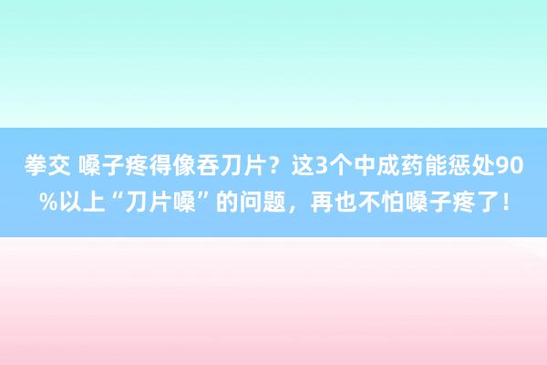 拳交 嗓子疼得像吞刀片？这3个中成药能惩处90%以上“刀片嗓”的问题，再也不怕嗓子疼了！