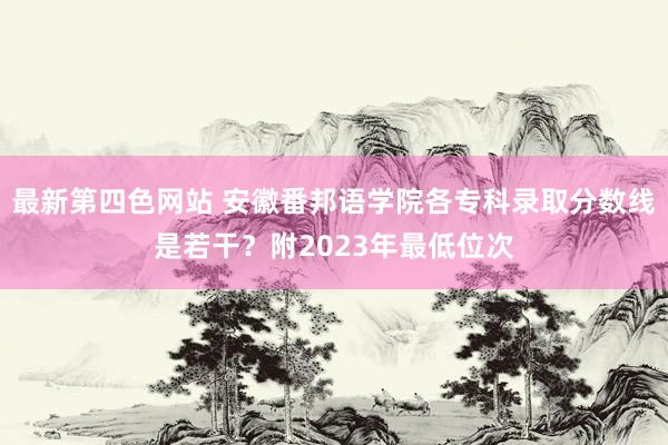 最新第四色网站 安徽番邦语学院各专科录取分数线是若干？附2023年最低位次