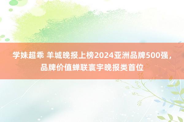 学妹超乖 羊城晚报上榜2024亚洲品牌500强，品牌价值蝉联寰宇晚报类首位