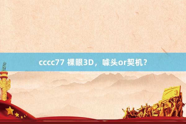 cccc77 裸眼3D，噱头or契机？