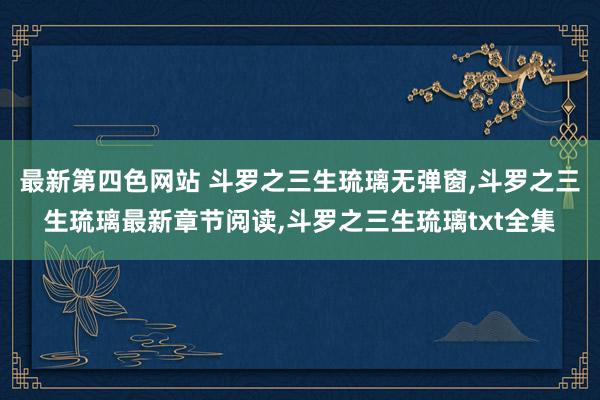 最新第四色网站 斗罗之三生琉璃无弹窗，斗罗之三生琉璃最新章节阅读，斗罗之三生琉璃txt全集