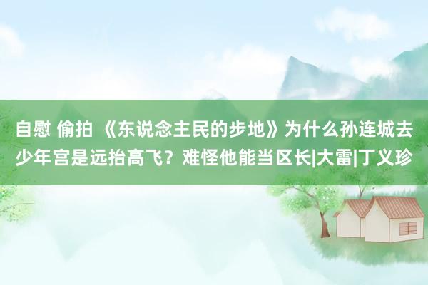 自慰 偷拍 《东说念主民的步地》为什么孙连城去少年宫是远抬高飞？难怪他能当区长|大雷|丁义珍