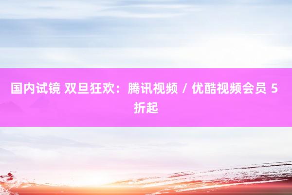 国内试镜 双旦狂欢：腾讯视频 / 优酷视频会员 5 折起