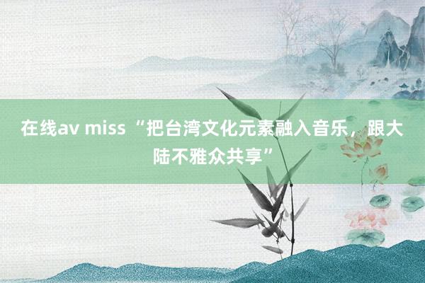 在线av miss “把台湾文化元素融入音乐，跟大陆不雅众共享”