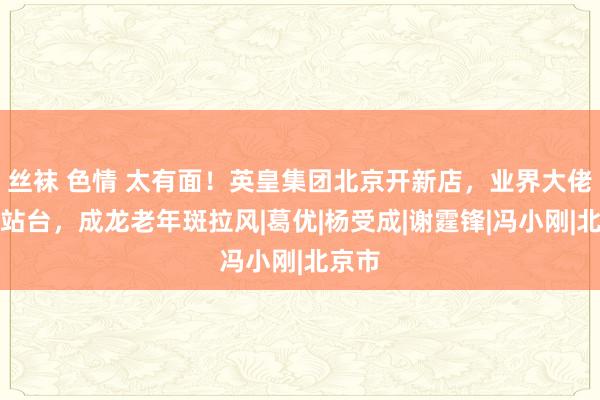 丝袜 色情 太有面！英皇集团北京开新店，业界大佬齐来站台，成龙老年斑拉风|葛优|杨受成|谢霆锋|冯小刚|北京市