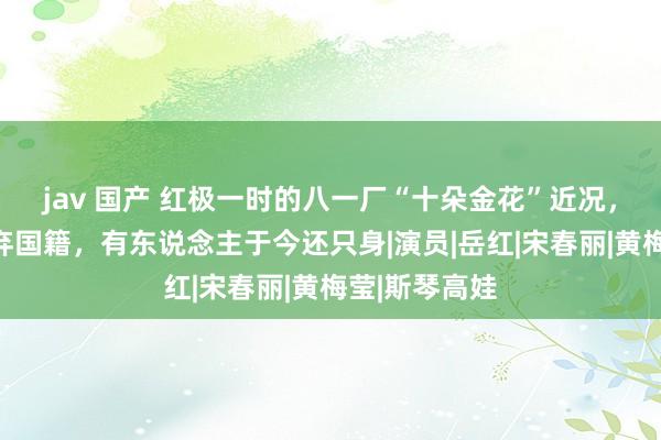 jav 国产 红极一时的八一厂“十朵金花”近况，有东说念主弃国籍，有东说念主于今还只身|演员|岳红|宋春丽|黄梅莹|斯琴高娃